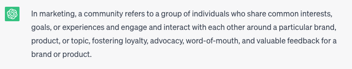 “In marketing, a community refers to a group of individuals who share common interests, goals, or experiences and engage and interact with each other around a particular brand, product, or topic. This fosters loyalty, advocacy, word-of-mouth, and valuable feedback for a brand or product.”